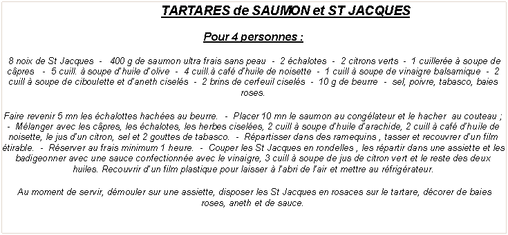 Zone de Texte: TARTARES de SAUMON et ST JACQUESPour 4 personnes : 8 noix de St Jacques  -   400 g de saumon ultra frais sans peau  -  2 chalotes  -  2 citrons verts  -  1 cuillere  soupe de cpres   -  5 cuill.  soupe dhuile dolive  -  4 cuill. caf dhuile de noisette  -  1 cuill  soupe de vinaigre balsamique  -  2 cuill  soupe de ciboulette et daneth cisels  -  2 brins de cerfeuil cisels  -  10 g de beurre  -  sel, poivre, tabasco, baies roses.Faire revenir 5 mn les chalottes haches au beurre.  -  Placer 10 mn le saumon au conglateur et le hacher  au couteau ;  -  Mlanger avec les cpres, les chalotes, les herbes ciseles, 2 cuill  soupe dhuile darachide, 2 cuill  caf dhuile de noisette, le jus dun citron, sel et 2 gouttes de tabasco.  -  Rpartisser dans des ramequins , tasser et recouvrer dun film tirable.  -  Rserver au frais minimum 1 heure.  -  Couper les St Jacques en rondelles , les rpartir dans une assiette et les badigeonner avec une sauce confectionne avec le vinaigre, 3 cuill  soupe de jus de citron vert et le reste des deux huiles. Recouvrir dun film plastique pour laisser  labri de lair et mettre au rfrigrateur. Au moment de servir, dmouler sur une assiette, disposer les St Jacques en rosaces sur le tartare, dcorer de baies roses, aneth et de sauce.
