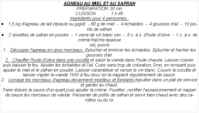 Zone de Texte: AGNEAU AU MIEL ET AU SAFRANPREPARATION&nbsp;:30 mnCUISSON          :  1 h 45Ingr�dients pour 4 personnes&nbsp;:1,5 kg d�agneau de lait (�paule ou gigot)  - 80 g de miel  -  4 �chalotes  -  4 gousses d�ail  -  10 pistils de safran2 dosettes de safran en poudre  -  1 verre de vin blanc sec  -  5 c. � s. d�huile d�olive  -  1 c. � s. de cr�me fra�che �paissesel, poivreD�couper l�agneau en gros morceaux. Eplucher et �mincer les �chalotes. Eplucher et hacher les gousses d�ail.Chauffer l�huile d�olive dans une cocotte et saisir la viande dans l�huile chaude. Laisser colorer puis baisser le feu. Ajouter les �chalotes et l�ail. Cuire sans trop de coloration, 5mn, en remuant puis ajouter le miel et le safran en poudre. Laisser caram�liser et verser le vin blanc. Couvrir la cocotte et laisser mijoter la viande 1h30 � feu doux en la nappant r�guli�rement de sauce.Lorsque les morceaux d�agneau deviennent moelleux et fondants �goutter dans un plat de service et garder au chaud.Faire r�duire la sauce d�un quart,puis ajouter la cr�me. Fouetter ,rectifier l�assaisonnement et napper de sauce les morceaux de viande. Parsemer de pistils de safran et servir bien chaud avec des carottes ou du riz