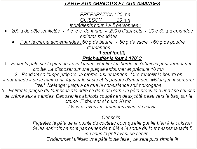 Zone de Texte: TARTE AUX ABRICOTS ET AUX AMANDESPREPARATION&nbsp;: 20 mnCUISSON          : 30 mnIngr�dients pour 4 � 5 personnes&nbsp;:200 g de p�te feuillet�e  -  1 c. � s. de farine  -  200 g d�abricots  -  20 � 30 g d�amandes enti�res mond�es Pour la cr�me aux amandes&nbsp;: 60 g de beurre  -  60 g de sucre  - 60 g de poudre d�amandes1 �uf (petit)Pr�chauffer le four � 170�CEtaler la p�te sur le plan de travail farin�. Replier les bords de l�abaisse pour former une cro�te. La disposer sur une plaque,enfourner et pr�cuire 10 mnPendant ce temps pr�parer la cr�me aux amandes&nbsp;: faire ramollir le beurre en �&nbsp;pommade&nbsp;� en le malaxant. Ajouter le sucre et la poudre d�amandes. M�langer. Incorporer l��uf. M�langer jusqu�� ce que la consistance soit homog�ne.Retirer la plaque du four sans �teindre ce dernier.Garnir la p�te pr�cuite d�une fine couche de cr�me aux amandes. D�poser les abricots coup�s en deux,c�t� peau vers le bas, sur la cr�me. Enfourner et cuire 20 mnD�corer avec les amandes avant de servirConseils&nbsp;: Piquetez la p�te de la pointe du couteau pour qu�elle gonfle bien � la cuissonSi les abricots ne sont pas ourl�s de br�l� � la sortie du four,passez la tarte 5 mn sous le grill avant de servirEvidemment utilisez une p�te toute faite , ce sera plus simple&nbsp;!!! 