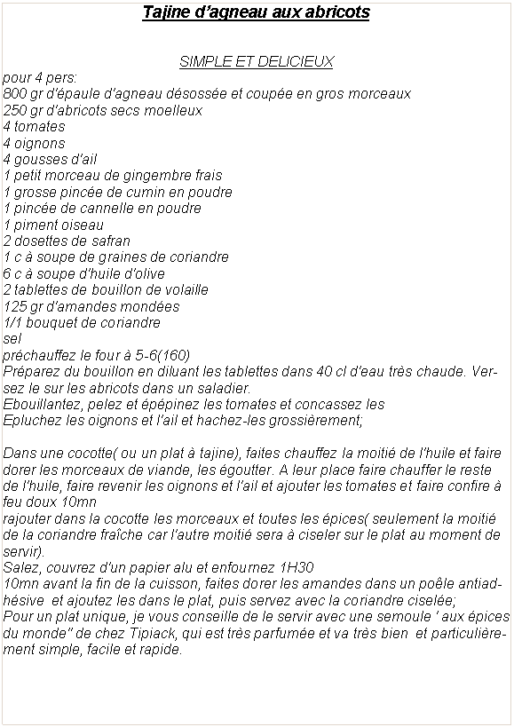 Zone de Texte: Tajine d�agneau aux abricotsSIMPLE ET DELICIEUXpour 4 pers:800 gr d'�paule d'agneau d�soss�e et coup�e en gros morceaux250 gr d'abricots secs moelleux4 tomates4 oignons4 gousses d'ail1 petit morceau de gingembre frais1 grosse pinc�e de cumin en poudre1 pinc�e de cannelle en poudre1&nbsp;piment oiseau2 dosettes de safran1 c � soupe de graines de coriandre6&nbsp;c � soupe d'huile d'olive2 tablettes de bouillon de volaille125 gr d'amandes mond�es1/1 bouquet de coriandreselpr�chauffez le four � 5-6(160)Pr�parez du bouillon en diluant les tablettes dans 40 cl d'eau tr�s chaude. Versez le sur les abricots dans un saladier.Ebouillantez, pelez et �p�pinez les tomates et concassez lesEpluchez les oignons et l'ail et hachez-les grossi�rement;&nbsp;Dans une cocotte( ou un plat � tajine), faites chauffez la moiti� de l'huile et faire dorer les morceaux de viande, les �goutter. A leur place faire chauffer le reste de l'huile, faire revenir les oignons et l'ail et ajouter les tomates et faire confire � feu doux 10mnrajouter dans la cocotte les morceaux et toutes les �pices( seulement la moiti� de la coriandre fra�che car l'autre moiti� sera � ciseler sur le plat au moment de servir).Salez, couvrez d'un papier alu et enfournez 1H3010mn avant la fin de la cuisson, faites dorer les amandes dans un po�le antiadh�sive&nbsp; et ajoutez les dans le plat, puis servez avec la coriandre cisel�e;Pour un plat unique, je vous conseille de le servir avec une semoule ' aux �pices du monde" de chez Tipiack, qui est tr�s parfum�e et va tr�s bien&nbsp; et particuli�rement simple, facile et rapide. 