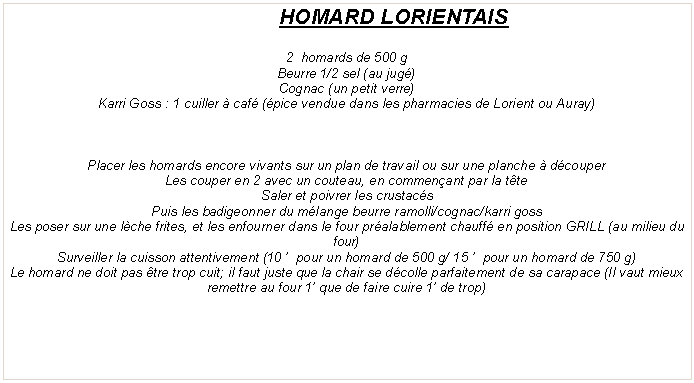 Zone de Texte: HOMARD LORIENTAIS2  homards de 500 gBeurre 1/2 sel (au jug�)Cognac (un petit verre)Karri Goss : 1 cuiller � caf� (�pice vendue dans les pharmacies de Lorient ou Auray)Placer les homards encore vivants sur un plan de travail ou sur une planche � d�couperLes couper en 2 avec un couteau, en commen�ant par la t�teSaler et poivrer les crustac�sPuis les badigeonner du m�lange beurre ramolli/cognac/karri gossLes poser sur une l�che frites, et les enfourner dans le four pr�alablement chauff� en position GRILL (au milieu du four)Surveiller la cuisson attentivement (10 �  pour un homard de 500 g/ 15 �  pour un homard de 750 g) Le homard ne doit pas �tre trop cuit; il faut juste que la chair se d�colle parfaitement de sa carapace (Il vaut mieux remettre au four 1� que de faire cuire 1� de trop)