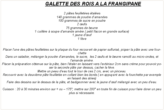 Zone de Texte: GALETTE DES ROIS A LA FRANGIPANE2 p�tes feuillet�es �tal�es140 grammes de poudre d�amandes100 grammes de sucre en poudre2 �ufs75 grammes de beurre1 cuill�re � soupe d�amande am�re ( petit flacon en grande surface)1 jaune d��uf1 f�vePlacer l�une des p�tes feuillet�es sur la plaque du four recouvert de papier sulfuris�, piquer la p�te avec une fourchetteDans un saladier, m�langer la poudre d�amandes, le sucre,  les 2 �ufs et le beurre ramolli au micro-ondes, et l�amande am�re.Placer la pr�paration obtenue sur la p�te, bien l��taler en laissant vers l�ext�rieur 2cm sans cr�me pour pouvoir poser la seconde p�te par dessus, cacher la f�ve.Mettre un peau d�eau tout le tour de ces 2 cm, avec un pinceau.Recouvrir avec la deuxi�me p�te feuillet�e en collant bien les bords ( en appuyant avec la fourchette par exemple en faisant des stries)Faire des dessins sur le dessus de la p�te, et badigeonner avec le jaune d��uf m�lang� avec un peu d�eau.Cuisson&nbsp;: 20 � 30 minutes environ sur + ou � 175�; mettre sur 200� en toute fin de cuisson pour faire dorer un peu plus si n�cessaire. 