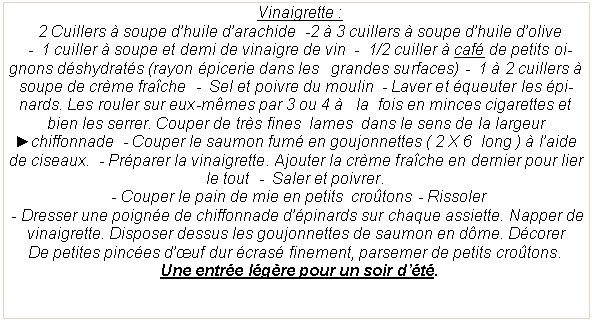 Zone de Texte:   Vinaigrette :  2 Cuillers � soupe d�huile d�arachide  -2 � 3 cuillers � soupe d�huile d�olive  -  1 cuiller � soupe et demi de vinaigre de vin  -  1/2 cuiller � caf� de petits oignons d�shydrat�s (rayon �picerie dans les   grandes surfaces) -  1 � 2 cuillers � soupe de cr�me fra�che  -  Sel et poivre du moulin  - Laver et �queuter les �pinards. Les rouler sur eux-m�mes par 3 ou 4 �   la  fois en minces cigarettes et bien les serrer. Couper de tr�s fines  lames  dans le sens de la largeur ►chiffonnade  - Couper le saumon fum� en goujonnettes ( 2 X 6  long ) � l�aide de ciseaux.  - Pr�parer la vinaigrette. Ajouter la cr�me fra�che en dernier pour lier le tout  -  Saler et poivrer. - Couper le pain de mie en petits  cro�tons - Rissoler - Dresser une poign�e de chiffonnade d��pinards sur chaque assiette. Napper de vinaigrette. Disposer dessus les goujonnettes de saumon en d�me. D�corerDe petites pinc�es d��uf dur �cras� finement, parsemer de petits cro�tons.  Une entr�e l�g�re pour un soir d��t�.