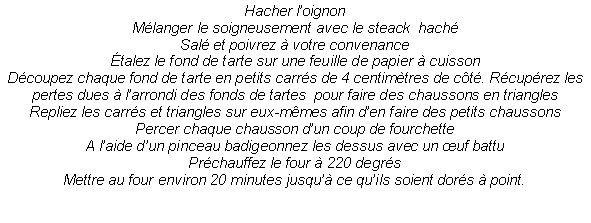 Zone de Texte: Hacher l�oignonM�langer le soigneusement avec le steack  hach�Sal� et poivrez � votre convenance�talez le fond de tarte sur une feuille de papier � cuissonD�coupez chaque fond de tarte en petits carr�s de 4 centim�tres de c�t�. R�cup�rez les pertes dues � l�arrondi des fonds de tartes  pour faire des chaussons en trianglesRepliez les carr�s et triangles sur eux-m�mes afin d�en faire des petits chaussonsPercer chaque chausson d�un coup de fourchetteA l�aide d�un pinceau badigeonnez les dessus avec un �uf battuPr�chauffez le four � 220 degr�sMettre au four environ 20 minutes jusqu�� ce qu�ils soient dor�s � point.