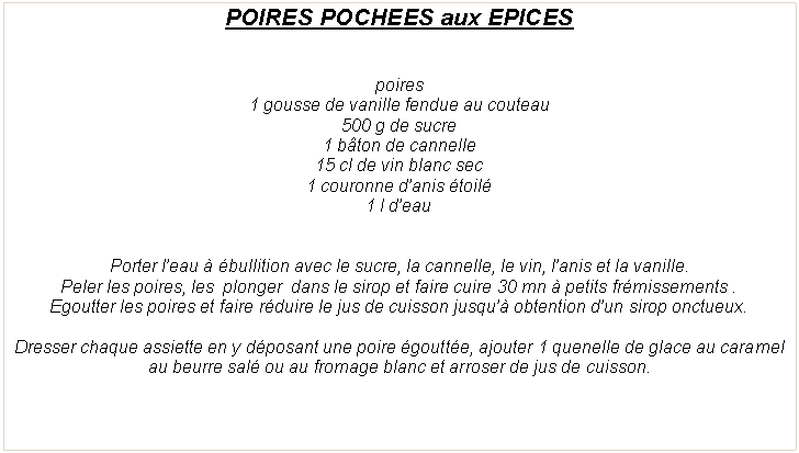Zone de Texte: POIRES POCHEES aux EPICESpoires 1 gousse de vanille fendue au couteau500 g de sucre1 b�ton de cannelle15 cl de vin blanc sec1 couronne d�anis �toil�1 l d�eauPorter l�eau � �bullition avec le sucre, la cannelle, le vin, l�anis et la vanille.Peler les poires, les  plonger  dans le sirop et faire cuire 30 mn � petits fr�missements&nbsp;.Egoutter les poires et faire r�duire le jus de cuisson jusqu�� obtention d�un sirop onctueux.Dresser chaque assiette en y d�posant une poire �goutt�e, ajouter 1 quenelle de glace au caramel au beurre sal� ou au fromage blanc et arroser de jus de cuisson. 