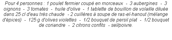 Zone de Texte: Pour 4 personnes : 1 poulet fermier coup� en morceaux  -  3 aubergines  -  3 oignons  -  3 tomates  -  huile d�olive  -  1 tablette de bouillon de volaille dilu�e dans 25 cl d�eau tr�s chaude  - 2 cuill�res � soupe de ras-el-hanout (m�lange d��pices)  -  125 g d�olives violettes  -  1/2 bouquet de persil plat  -  1/2 bouquet de coriandre  -  2 citrons confits  - sel/poivre.