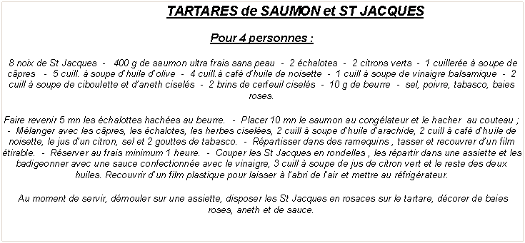 Zone de Texte: TARTARES de SAUMON et ST JACQUESPour 4 personnes&nbsp;: 8 noix de St Jacques  -   400 g de saumon ultra frais sans peau  -  2 �chalotes  -  2 citrons verts  -  1 cuiller�e � soupe de c�pres&nbsp;  -  5 cuill. � soupe d�huile d�olive  -  4 cuill.� caf� d�huile de noisette  -  1 cuill � soupe de vinaigre balsamique  -  2 cuill � soupe de ciboulette et d�aneth cisel�s  -  2 brins de cerfeuil cisel�s  -  10 g de beurre  -  sel, poivre, tabasco, baies roses.Faire revenir 5 mn les �chalottes hach�es au beurre.  -  Placer 10 mn le saumon au cong�lateur et le hacher  au couteau&nbsp;;  -  M�langer avec les c�pres, les �chalotes, les herbes cisel�es, 2 cuill � soupe d�huile d�arachide, 2 cuill � caf� d�huile de noisette, le jus d�un citron, sel et 2 gouttes de tabasco.  -  R�partisser dans des ramequins , tasser et recouvrer d�un film �tirable.  -  R�server au frais minimum 1 heure.  -  Couper les St Jacques en rondelles , les r�partir dans une assiette et les badigeonner avec une sauce confectionn�e avec le vinaigre, 3 cuill � soupe de jus de citron vert et le reste des deux huiles. Recouvrir d�un film plastique pour laisser � l�abri de l�air et mettre au r�frig�rateur.&nbsp;Au moment de servir, d�mouler sur une assiette, disposer les St Jacques en rosaces sur le tartare, d�corer de baies roses, aneth et de sauce.