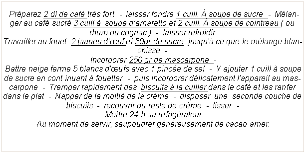 Zone de Texte:   Pr�parez 2 dl de caf� tr�s fort  -  laisser fondre 1 cuill. � soupe de sucre  -  M�langer au caf� sucr� 3 cuill �  soupe d�amaretto et 2 cuill. � soupe de cointreau ( ou rhum ou cognac )  -  laisser refroidir  Travailler au fouet  2 jaunes d��uf et 50gr de sucre  jusqu�� ce que le m�lange blanchisse  - Incorporer 250 gr de mascarpone  -   Battre neige ferme 5 blancs d��ufs avec 1 pinc�e de sel  -  Y ajouter 1 cuill � soupe de sucre en cont inuant � fouetter  -  puis incorporer d�licatement l�appareil au mascarpone  -  Tremper rapidement des  biscuits � la cuiller dans le caf� et les ranfer dans le plat  -  Napper de la moiti� de la cr�me  -  disposer  une  seconde couche de biscuits  -  recouvrir du reste de cr�me  -  lisser  - Mettre 24 h au r�frig�rateur Au moment de servir, saupoudrer g�n�reusement de cacao amer.