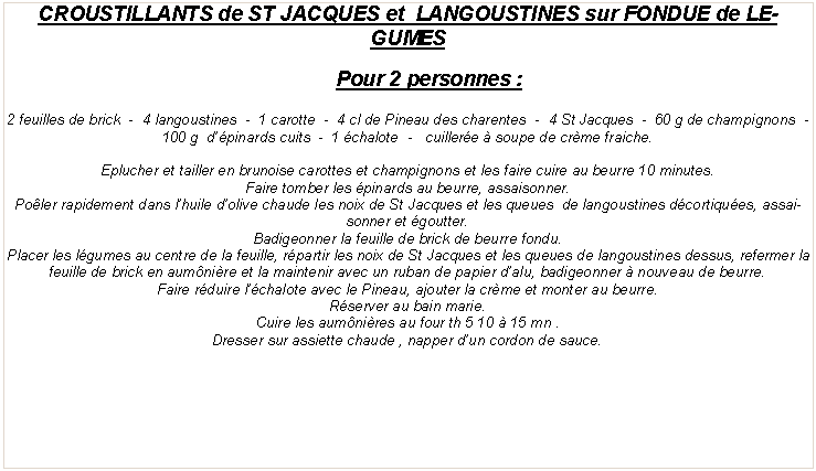 Zone de Texte: CROUSTILLANTS de ST JACQUES et  LANGOUSTINES sur FONDUE de LEGUMESPour 2 personnes&nbsp;:2 feuilles de brick  -  4 langoustines  -  1 carotte  -  4 cl de Pineau des charentes  -  4 St Jacques  -  60 g de champignons  -  100 g  d��pinards cuits  -  1 �chalote  -   cuiller�e � soupe de cr�me fraiche.Eplucher et tailler en brunoise carottes et champignons et les faire cuire au beurre 10 minutes.Faire tomber les �pinards au beurre, assaisonner.Po�ler rapidement dans l�huile d�olive chaude les noix de St Jacques et les queues  de langoustines d�cortiqu�es, assaisonner et �goutter.Badigeonner la feuille de brick de beurre fondu.Placer les l�gumes au centre de la feuille, r�partir les noix de St Jacques et les queues de langoustines dessus, refermer la feuille de brick en aum�ni�re et la maintenir avec un ruban de papier d�alu, badigeonner � nouveau de beurre.Faire r�duire l��chalote avec le Pineau, ajouter la cr�me et monter au beurre.R�server au bain marie.Cuire les aum�ni�res au four th 5 10 � 15 mn&nbsp;.Dresser sur assiette chaude , napper d�un cordon de sauce.