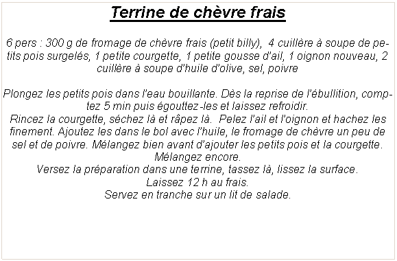Zone de Texte: Terrine de ch�vre frais6 pers&nbsp;: 300 g de fromage de ch�vre frais (petit billy),  4 cuill�re � soupe de petits pois surgel�s, 1 petite courgette, 1 petite gousse d�ail, 1 oignon nouveau, 2 cuill�re � soupe d�huile d�olive, sel, poivrePlongez les petits pois dans l�eau bouillante. D�s la reprise de l��bullition, comptez 5 min puis �gouttez-les et laissez refroidir.Rincez la courgette, s�chez l� et r�pez l�.  Pelez l�ail et l�oignon et hachez les finement. Ajoutez les dans le bol avec l�huile, le fromage de ch�vre un peu de sel et de poivre. M�langez bien avant d�ajouter les petits pois et la courgette. M�langez encore.Versez la pr�paration dans une terrine, tassez l�, lissez la surface.Laissez 12 h au frais.Servez en tranche sur un lit de salade. 