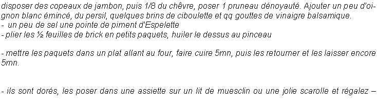 Zone de Texte: disposer des copeaux de jambon, puis 1/8 du ch�vre, poser 1 pruneau d�noyaut�. Ajouter un peu d�oignon blanc �minc�, du persil, quelques brins de ciboulette et qq gouttes de vinaigre balsamique.-  un peu de sel une pointe de piment d�Espelette- plier les � feuilles de brick en petits paquets, huiler le dessus au pinceau- mettre les paquets dans un plat allant au four, faire cuire 5mn, puis les retourner et les laisser encore 5mn.- ils sont dor�s, les poser dans une assiette sur un lit de muesclin ou une jolie scarolle et r�galez �
