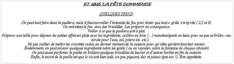 Zone de Texte: Et que la f�te commenceQuelques trucs&nbsp;:On peut tout faire dans la paellera, mais il faut surveiller l�intensit� du feu pour �viter que tout �&nbsp;grille&nbsp;� trop vite ( 2,3 et 4).On entretient le feu  avec des brindilles. Les pr�parer en cons�quence.Veiller � ce que la paellera soit � plat.Pr�parer une table pour d�poser les petites affaires( plats avec les ingr�dients, cuill�re en bois (�) manettes/gants en tissu pour ne pas se br�ler, casserole pour l�eau, sel, poivre etc. etc.).Ne pas oublier de mettre les crevettes cuites au dernier moment de la cuisson pour qu�elles gardent tout leur saveur.�videmment, on peut enlever quelques ingr�dients selon les go�ts ( ou en rajouter, selon la fantaisie de chaque ciboulot.On peut aussi parfumer la paella en br�lant quelques brindilles de laurier et d�autres herbes en fin de cuisson. Enfin, le secret de la paella est que le riz soit bien sal�, un peu piquant, dur et juteux (pas sec&nbsp;!). Bon appetitoto.