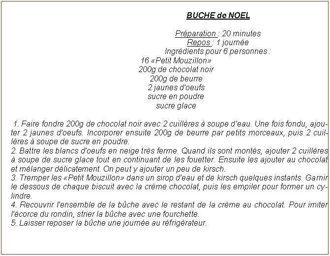 Zone de Texte: BUCHE de NOELPr�paration : 20 minutes Repos : 1 journ�e Ingr�dients pour 6 personnes : 16 �Petit Mouzillon� 200g de chocolat noir 200g de beurre 2 jaunes d�oeufs sucre en poudre sucre glace 1. Faire fondre 200g de chocolat noir avec 2 cuill�res � soupe d�eau. Une fois fondu, ajouter 2 jaunes d�oeufs. Incorporer ensuite 200g de beurre par petits morceaux, puis 2 cuill�res � soupe de sucre en poudre.2. Battre les blancs d�oeufs en neige tr�s ferme. Quand ils sont mont�s, ajouter 2 cuill�res � soupe de sucre glace tout en continuant de les fouetter. Ensuite les ajouter au chocolat et m�langer d�licatement. On peut y ajouter un peu de kirsch.3. Tremper les �Petit Mouzillon� dans un sirop d�eau et de kirsch quelques instants. Garnir le dessous de chaque biscuit avec la cr�me chocolat, puis les empiler pour former un cylindre.4. Recouvrir l�ensemble de la b�che avec le restant de la cr�me au chocolat. Pour imiter l��corce du rondin, strier la b�che avec une fourchette.5. Laisser reposer la b�che une journ�e au r�frig�rateur.