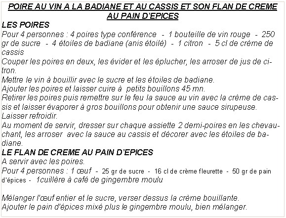 Zone de Texte: POIRE AU VIN A LA BADIANE ET AU CASSIS ET SON FLAN DE CREME AU PAIN D�EPICESLES POIRESPour 4 personnes&nbsp;: 4 poires type conf�rence  -  1 bouteille de vin rouge  -  250 gr de sucre  -  4 �toiles de badiane (anis �toil�)  -  1 citron  -  5 cl de cr�me de cassisCouper les poires en deux, les �vider et les �plucher, les arroser de jus de citron.Mettre le vin � bouillir avec le sucre et les �toiles de badiane.Ajouter les poires et laisser cuire �  petits bouillons 45 mn.Retirer les poires puis remettre sur le feu la sauce au vin avec la cr�me de cassis et laisser �vaporer � gros bouillons pour obtenir une sauce sirupeuse.Laisser refroidir.Au moment de servir, dresser sur chaque assiette 2 demi-poires en les chevauchant, les arroser  avec la sauce au cassis et d�corer avec les �toiles de badiane.LE FLAN DE CREME AU PAIN D�EPICESA servir avec les poires.Pour 4 personnes&nbsp;: 1 �uf  -  25 gr de sucre  -  16 cl de cr�me fleurette  -  50 gr de pain d��pices  -  1cuill�re � caf� de gingembre mouluM�langer l��uf entier et le sucre, verser dessus la cr�me bouillante.Ajouter le pain d��pices mix� plus le gingembre moulu, bien m�langer.