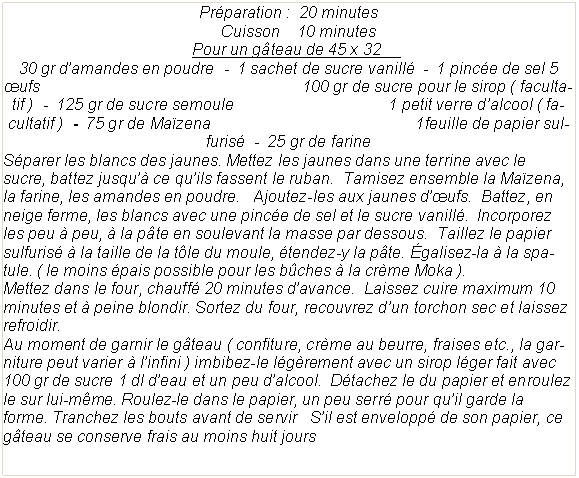 Zone de Texte: Pr�paration&nbsp;:  20 minutes                                       Cuisson    10 minutes                                        Pour un g�teau de 45 x 32	     30 gr d�amandes en poudre  -  1 sachet de sucre vanill�  -  1 pinc�e de sel 5  �ufs                                                           100 gr de sucre pour le sirop ( facultatif )  -  125 gr de sucre semoule                                   1 petit verre d�alcool ( facultatif )  -  75 gr de Ma�zena                                              1feuille de papier sulfuris�  -  25 gr de farine S�parer les blancs des jaunes. Mettez les jaunes dans une terrine avec le sucre, battez jusqu�� ce qu�ils fassent le ruban.  Tamisez ensemble la Ma�zena, la farine, les amandes en poudre.   Ajoutez-les aux jaunes d��ufs.  Battez, en neige ferme, les blancs avec une pinc�e de sel et le sucre vanill�.  Incorporez les peu � peu, � la p�te en soulevant la masse par dessous.  Taillez le papier sulfuris� � la taille de la t�le du moule, �tendez-y la p�te. �galisez-la � la spatule. ( le moins �pais possible pour les b�ches � la cr�me Moka ).Mettez dans le four, chauff� 20 minutes d�avance.  Laissez cuire maximum 10 minutes et � peine blondir. Sortez du four, recouvrez d�un torchon sec et laissez refroidir.Au moment de garnir le g�teau ( confiture, cr�me au beurre, fraises etc., la garniture peut varier � l�infini ) imbibez-le l�g�rement avec un sirop l�ger fait avec 100 gr de sucre 1 dl d�eau et un peu d�alcool.  D�tachez le du papier et enroulez le sur lui-m�me. Roulez-le dans le papier, un peu serr� pour qu�il garde la forme. Tranchez les bouts avant de servir   S�il est envelopp� de son papier, ce g�teau se conserve frais au moins huit jours 