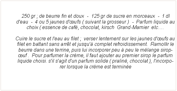 Zone de Texte: 250 gr&nbsp;; de beurre fin et doux  -  125 gr de sucre en morceaux  -  1 dl d�eau  -  4 ou 5 jaunes d��ufs ( suivant la grosseur )  -  Parfum liquide au choix ( essence de caf�, chocolat, kirsch  Grand-Marnier  etc.�Cuire le sucre et l�eau au filet&nbsp;;  verser lentement sur les jaunes d��ufs au filet en battant sans arr�t et jusqu�� complet refroidissement.  Ramollir le beurre dans une terrine, puis lui incorporer peu � peu le m�lange sirop-�uf .  Pour parfumer la cr�me, il faut ajouter au premier sirop le parfum liquide choisi. s�il s�agit d�un parfum solide ( pralin�, chocolat ), l�incorporer lorsque la cr�me est termin�e 