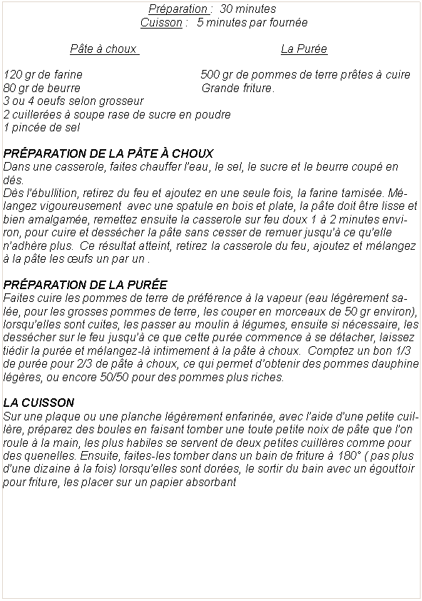 Zone de Texte:  Pr�paration :  30 minutes	Cuisson :   5 minutes par fourn�eP�te � choux 			                    La Pur�e				120 gr de farine			                    500 gr de pommes de terre pr�tes � cuire80 gr de beurre				            Grande friture.	3 ou 4 oeufs selon grosseur2 cuiller�es � soupe rase de sucre en poudre1 pinc�e de selPr�paration de la p�te � chouxDans une casserole, faites chauffer l�eau, le sel, le sucre et le beurre coup� en d�s.D�s l��bullition, retirez du feu et ajoutez en une seule fois, la farine tamis�e. M�langez vigoureusement  avec une spatule en bois et plate, la p�te doit �tre lisse et bien amalgam�e, remettez ensuite la casserole sur feu doux 1 � 2 minutes environ, pour cuire et dess�cher la p�te sans cesser de remuer jusqu�� ce qu�elle n�adh�re plus.  Ce r�sultat atteint, retirez la casserole du feu, ajoutez et m�langez � la p�te les �ufs un par un .Pr�paration de la pur�eFaites cuire les pommes de terre de pr�f�rence � la vapeur (eau l�g�rement sal�e, pour les grosses pommes de terre, les couper en morceaux de 50 gr environ), lorsqu�elles sont cuites, les passer au moulin � l�gumes, ensuite si n�cessaire, les dess�cher sur le feu jusqu�� ce que cette pur�e commence � se d�tacher, laissez ti�dir la pur�e et m�langez-l� intimement � la p�te � choux.  Comptez un bon 1/3 de pur�e pour 2/3 de p�te � choux, ce qui permet d�obtenir des pommes dauphine l�g�res, ou encore 50/50 pour des pommes plus riches.La cuissonSur une plaque ou une planche l�g�rement enfarin�e, avec l�aide d�une petite cuill�re, pr�parez des boules en faisant tomber une toute petite noix de p�te que l�on roule � la main, les plus habiles se servent de deux petites cuill�res comme pour des quenelles. Ensuite, faites-les tomber dans un bain de friture � 180� ( pas plus d�une dizaine � la fois) lorsqu�elles sont dor�es, le sortir du bain avec un �gouttoir pour friture, les placer sur un papier absorbant 
