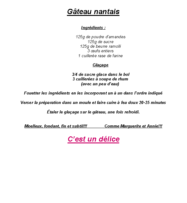 Zone de Texte: G�teau nantaisIngr�dients : 125g de poudre d�amandes 125g de sucre 125g de beurre ramolli 3 �ufs entiers 1 cuiller�e rase de farine Gla�age3/4 de sucre glace dans le bol3 cuiller�es � soupe de rhum(avec un peu d�eau)Fouetter les ingr�dients en les incorporant un � un dans l�ordre indiqu�Verser la pr�paration dans un moule et faire cuire � feu doux 20-25 minutes�taler le gla�age sur le g�teau, une fois refroidi.Moelleux, fondant, fin et subtil!!!               Comme Marguerite et Annie!!!C�est un d�lice