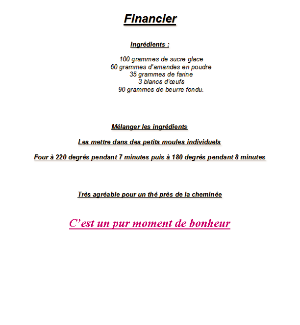 Zone de Texte: FinancierIngr�dients : 100 grammes de sucre glace60 grammes d�amandes en poudre35 grammes de farine3 blancs d��ufs 90 grammes de beurre fondu.   M�langer les ingr�dientsLes mettre dans des petits moules individuelsFour � 220 degr�s pendant 7 minutes puis � 180 degr�s pendant 8 minutesTr�s agr�able pour un th� pr�s de la chemin�eC�est un pur moment de bonheur